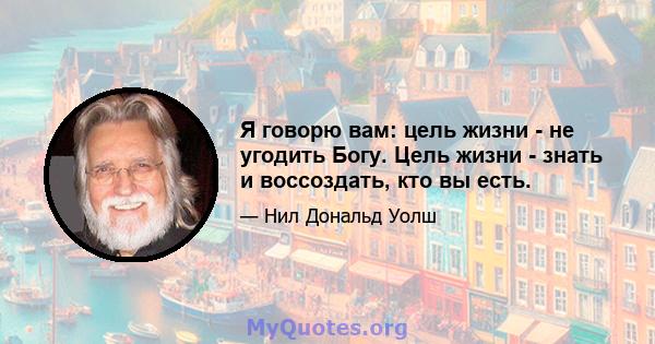 Я говорю вам: цель жизни - не угодить Богу. Цель жизни - знать и воссоздать, кто вы есть.