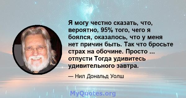 Я могу честно сказать, что, вероятно, 95% того, чего я боялся, оказалось, что у меня нет причин быть. Так что бросьте страх на обочине. Просто ... отпусти Тогда удивитесь удивительного завтра.