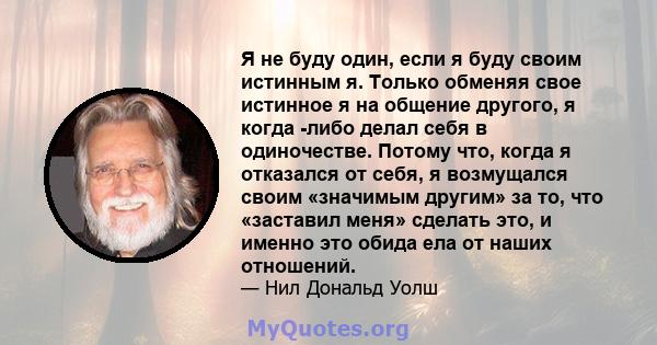 Я не буду один, если я буду своим истинным я. Только обменяя свое истинное я на общение другого, я когда -либо делал себя в одиночестве. Потому что, когда я отказался от себя, я возмущался своим «значимым другим» за то, 