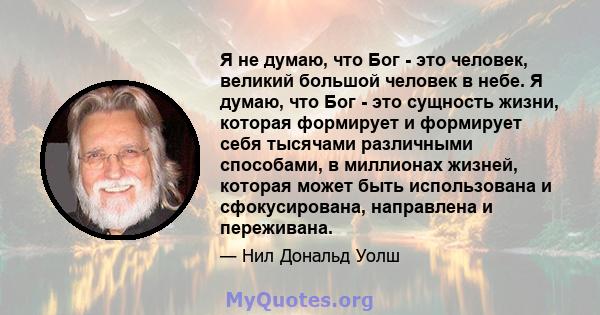 Я не думаю, что Бог - это человек, великий большой человек в небе. Я думаю, что Бог - это сущность жизни, которая формирует и формирует себя тысячами различными способами, в миллионах жизней, которая может быть