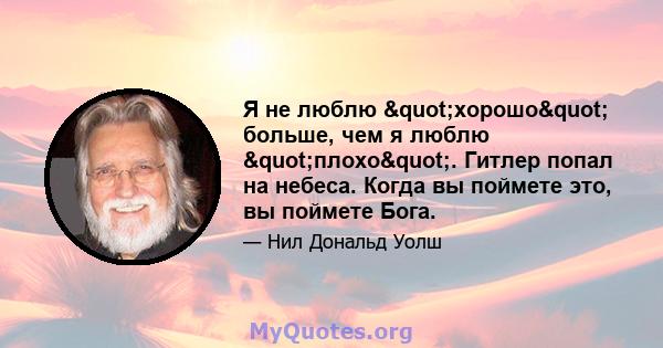 Я не люблю "хорошо" больше, чем я люблю "плохо". Гитлер попал на небеса. Когда вы поймете это, вы поймете Бога.