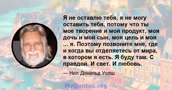 Я не оставлю тебя, я не могу оставить тебя, потому что ты мое творение и мой продукт, моя дочь и мой сын, моя цель и моя ... я. Поэтому позвоните мне, где и когда вы отделяетесь от мира, в котором я есть. Я буду там. С