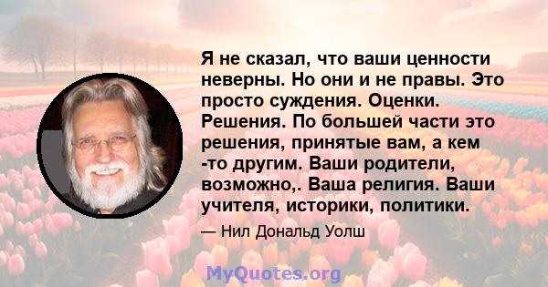 Я не сказал, что ваши ценности неверны. Но они и не правы. Это просто суждения. Оценки. Решения. По большей части это решения, принятые вам, а кем -то другим. Ваши родители, возможно,. Ваша религия. Ваши учителя,