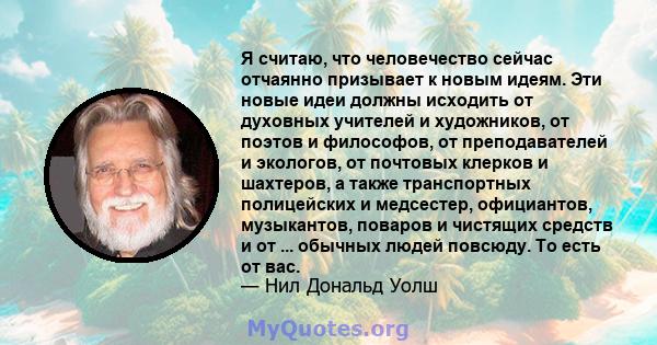 Я считаю, что человечество сейчас отчаянно призывает к новым идеям. Эти новые идеи должны исходить от духовных учителей и художников, от поэтов и философов, от преподавателей и экологов, от почтовых клерков и шахтеров,