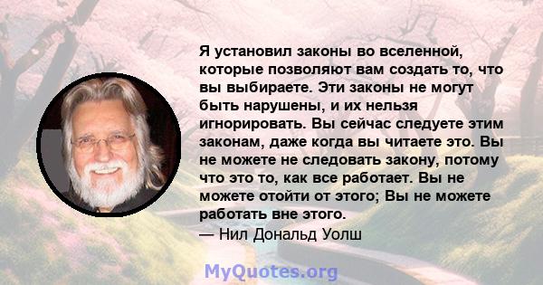 Я установил законы во вселенной, которые позволяют вам создать то, что вы выбираете. Эти законы не могут быть нарушены, и их нельзя игнорировать. Вы сейчас следуете этим законам, даже когда вы читаете это. Вы не можете