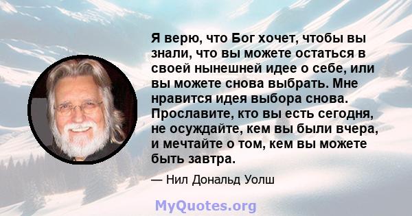 Я верю, что Бог хочет, чтобы вы знали, что вы можете остаться в своей нынешней идее о себе, или вы можете снова выбрать. Мне нравится идея выбора снова. Прославите, кто вы есть сегодня, не осуждайте, кем вы были вчера,