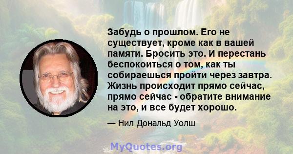 Забудь о прошлом. Его не существует, кроме как в вашей памяти. Бросить это. И перестань беспокоиться о том, как ты собираешься пройти через завтра. Жизнь происходит прямо сейчас, прямо сейчас - обратите внимание на это, 