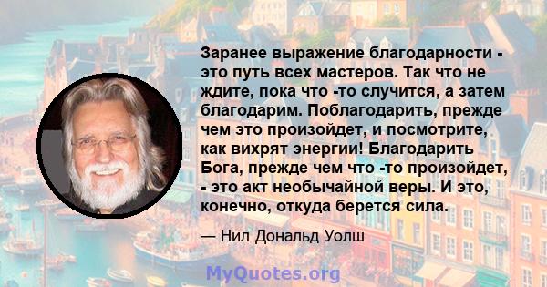 Заранее выражение благодарности - это путь всех мастеров. Так что не ждите, пока что -то случится, а затем благодарим. Поблагодарить, прежде чем это произойдет, и посмотрите, как вихрят энергии! Благодарить Бога, прежде 