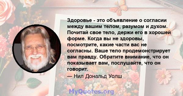 Здоровье - это объявление о согласии между вашим телом, разумом и духом. Почитай свое тело, держи его в хорошей форме. Когда вы не здоровы, посмотрите, какие части вас не согласны. Ваше тело продемонстрирует вам правду. 