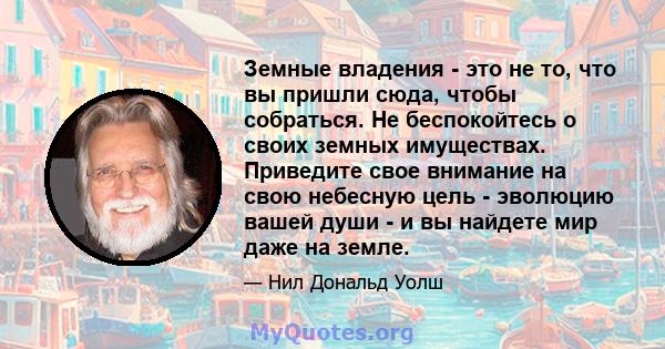 Земные владения - это не то, что вы пришли сюда, чтобы собраться. Не беспокойтесь о своих земных имуществах. Приведите свое внимание на свою небесную цель - эволюцию вашей души - и вы найдете мир даже на земле.