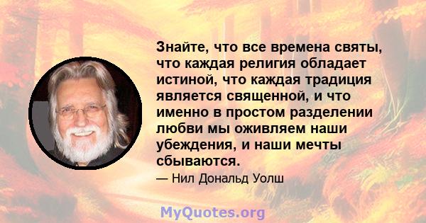 Знайте, что все времена святы, что каждая религия обладает истиной, что каждая традиция является священной, и что именно в простом разделении любви мы оживляем наши убеждения, и наши мечты сбываются.