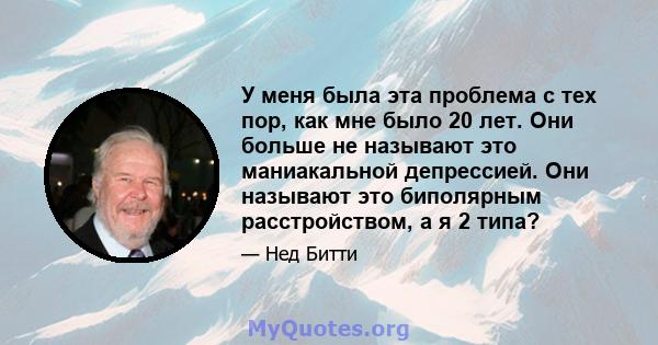 У меня была эта проблема с тех пор, как мне было 20 лет. Они больше не называют это маниакальной депрессией. Они называют это биполярным расстройством, а я 2 типа?