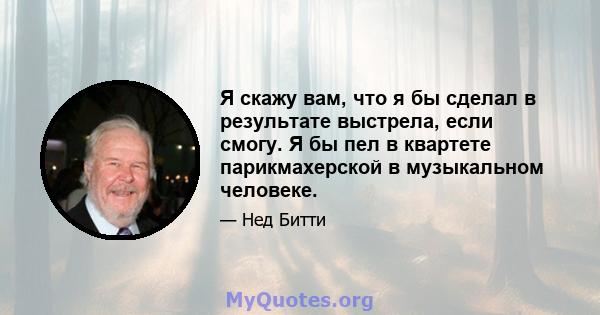 Я скажу вам, что я бы сделал в результате выстрела, если смогу. Я бы пел в квартете парикмахерской в ​​музыкальном человеке.