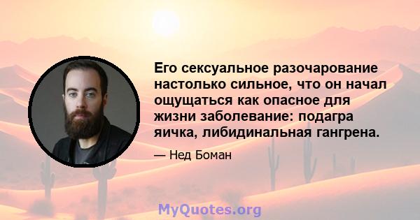 Его сексуальное разочарование настолько сильное, что он начал ощущаться как опасное для жизни заболевание: подагра яичка, либидинальная гангрена.