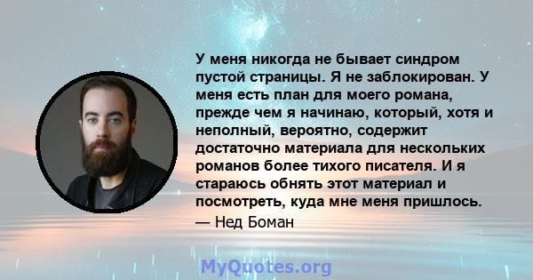 У меня никогда не бывает синдром пустой страницы. Я не заблокирован. У меня есть план для моего романа, прежде чем я начинаю, который, хотя и неполный, вероятно, содержит достаточно материала для нескольких романов