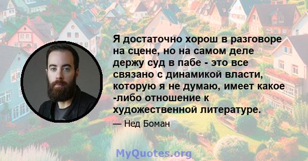 Я достаточно хорош в разговоре на сцене, но на самом деле держу суд в пабе - это все связано с динамикой власти, которую я не думаю, имеет какое -либо отношение к художественной литературе.