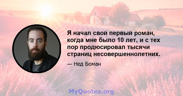 Я начал свой первый роман, когда мне было 10 лет, и с тех пор продюсировал тысячи страниц несовершеннолетних.