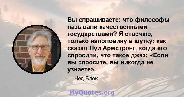 Вы спрашиваете: что философы называли качественными государствами? Я отвечаю, только наполовину в шутку: как сказал Луи Армстронг, когда его спросили, что такое джаз: «Если вы спросите, вы никогда не узнаете».