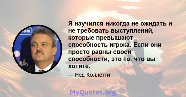 Я научился никогда не ожидать и не требовать выступлений, которые превышают способность игрока. Если они просто равны своей способности, это то, что вы хотите.