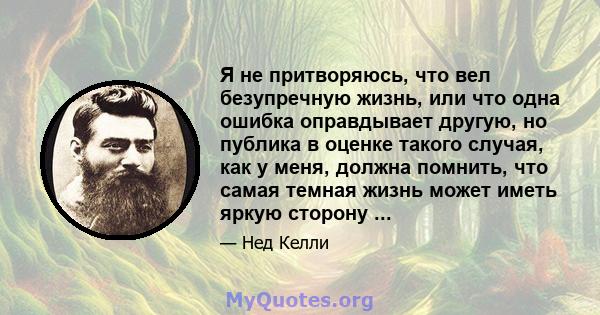 Я не притворяюсь, что вел безупречную жизнь, или что одна ошибка оправдывает другую, но публика в оценке такого случая, как у меня, должна помнить, что самая темная жизнь может иметь яркую сторону ...