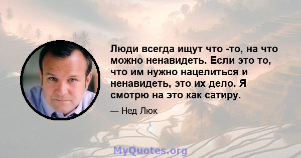 Люди всегда ищут что -то, на что можно ненавидеть. Если это то, что им нужно нацелиться и ненавидеть, это их дело. Я смотрю на это как сатиру.