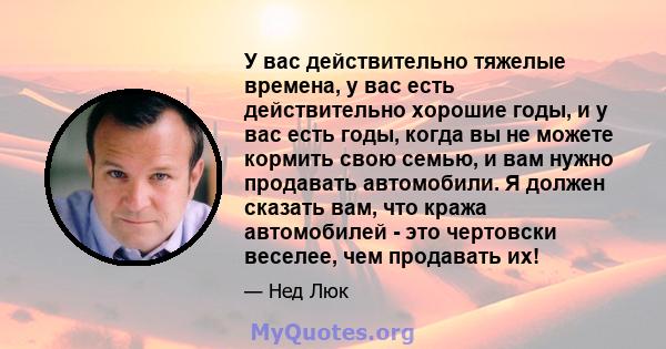 У вас действительно тяжелые времена, у вас есть действительно хорошие годы, и у вас есть годы, когда вы не можете кормить свою семью, и вам нужно продавать автомобили. Я должен сказать вам, что кража автомобилей - это