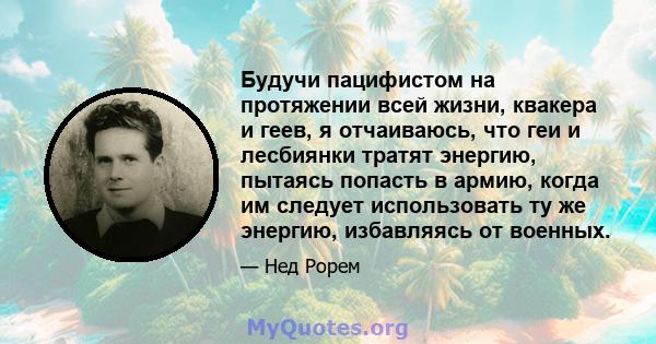 Будучи пацифистом на протяжении всей жизни, квакера и геев, я отчаиваюсь, что геи и лесбиянки тратят энергию, пытаясь попасть в армию, когда им следует использовать ту же энергию, избавляясь от военных.