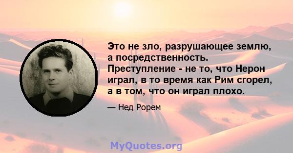 Это не зло, разрушающее землю, а посредственность. Преступление - не то, что Нерон играл, в то время как Рим сгорел, а в том, что он играл плохо.