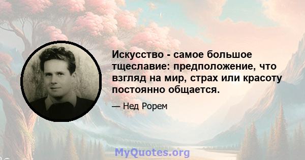 Искусство - самое большое тщеславие: предположение, что взгляд на мир, страх или красоту постоянно общается.