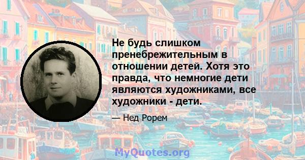 Не будь слишком пренебрежительным в отношении детей. Хотя это правда, что немногие дети являются художниками, все художники - дети.