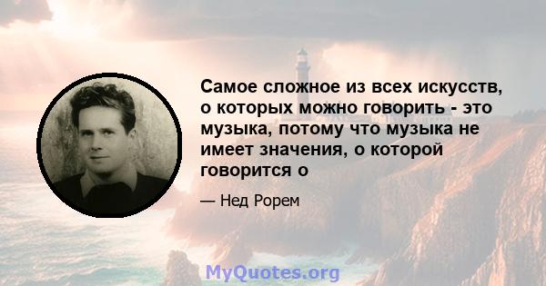 Самое сложное из всех искусств, о которых можно говорить - это музыка, потому что музыка не имеет значения, о которой говорится о