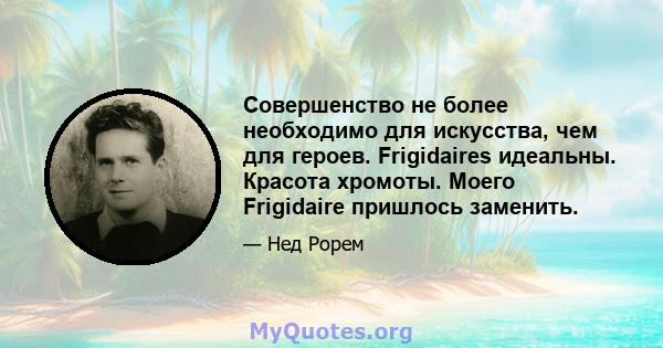 Совершенство не более необходимо для искусства, чем для героев. Frigidaires идеальны. Красота хромоты. Моего Frigidaire пришлось заменить.