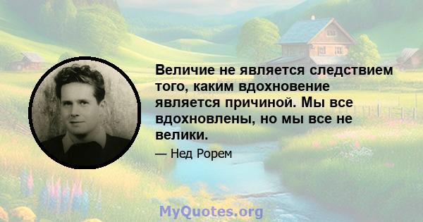 Величие не является следствием того, каким вдохновение является причиной. Мы все вдохновлены, но мы все не велики.