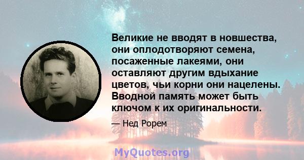 Великие не вводят в новшества, они оплодотворяют семена, посаженные лакеями, они оставляют другим вдыхание цветов, чьи корни они нацелены. Вводной память может быть ключом к их оригинальности.