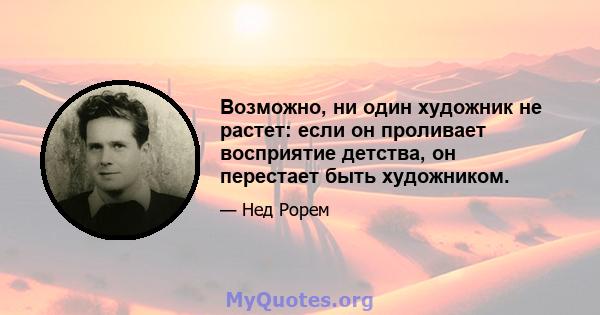 Возможно, ни один художник не растет: если он проливает восприятие детства, он перестает быть художником.