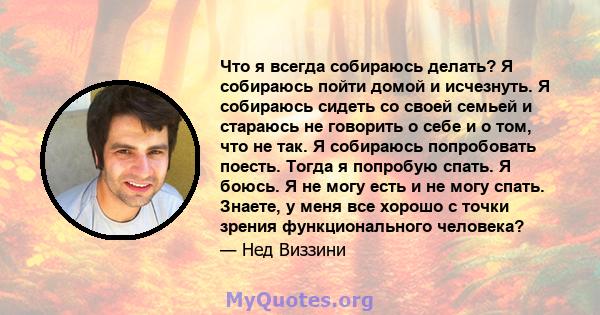 Что я всегда собираюсь делать? Я собираюсь пойти домой и исчезнуть. Я собираюсь сидеть со своей семьей и стараюсь не говорить о себе и о том, что не так. Я собираюсь попробовать поесть. Тогда я попробую спать. Я боюсь.