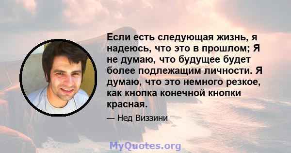 Если есть следующая жизнь, я надеюсь, что это в прошлом; Я не думаю, что будущее будет более подлежащим личности. Я думаю, что это немного резкое, как кнопка конечной кнопки красная.