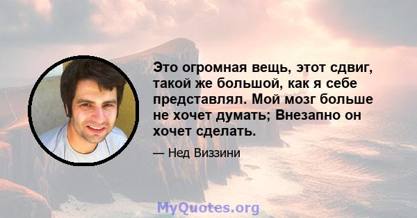 Это огромная вещь, этот сдвиг, такой же большой, как я себе представлял. Мой мозг больше не хочет думать; Внезапно он хочет сделать.