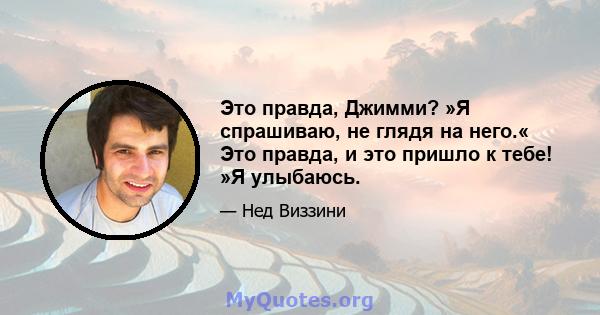 Это правда, Джимми? »Я спрашиваю, не глядя на него.« Это правда, и это пришло к тебе! »Я улыбаюсь.