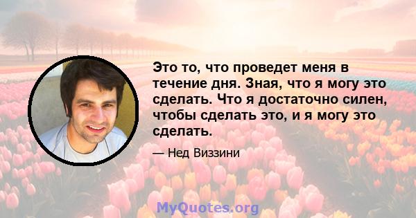 Это то, что проведет меня в течение дня. Зная, что я могу это сделать. Что я достаточно силен, чтобы сделать это, и я могу это сделать.