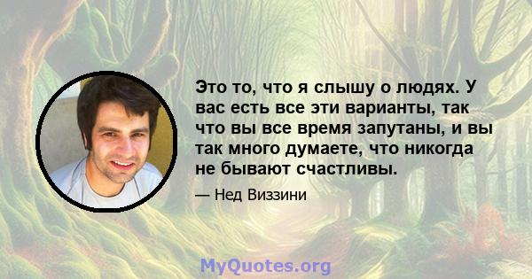 Это то, что я слышу о людях. У вас есть все эти варианты, так что вы все время запутаны, и вы так много думаете, что никогда не бывают счастливы.