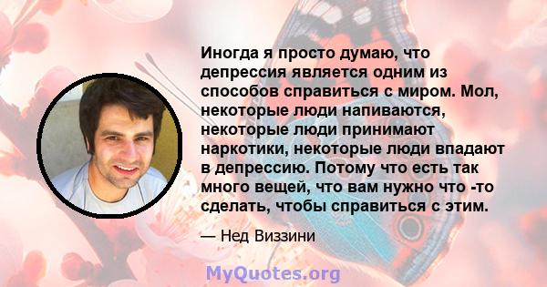 Иногда я просто думаю, что депрессия является одним из способов справиться с миром. Мол, некоторые люди напиваются, некоторые люди принимают наркотики, некоторые люди впадают в депрессию. Потому что есть так много