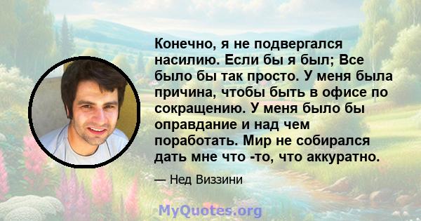 Конечно, я не подвергался насилию. Если бы я был; Все было бы так просто. У меня была причина, чтобы быть в офисе по сокращению. У меня было бы оправдание и над чем поработать. Мир не собирался дать мне что -то, что