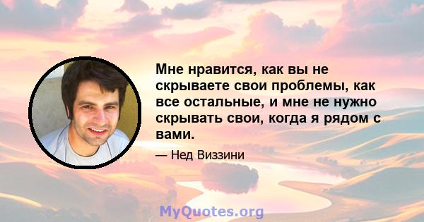 Мне нравится, как вы не скрываете свои проблемы, как все остальные, и мне не нужно скрывать свои, когда я рядом с вами.