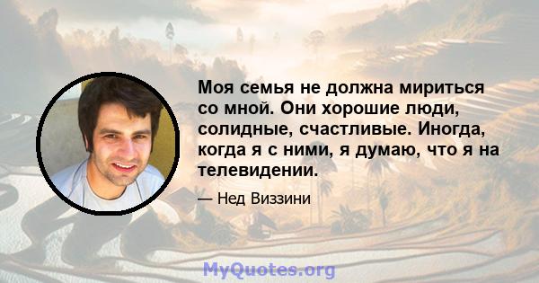 Моя семья не должна мириться со мной. Они хорошие люди, солидные, счастливые. Иногда, когда я с ними, я думаю, что я на телевидении.