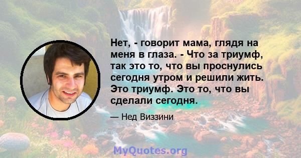 Нет, - говорит мама, глядя на меня в глаза. - Что за триумф, так это то, что вы проснулись сегодня утром и решили жить. Это триумф. Это то, что вы сделали сегодня.