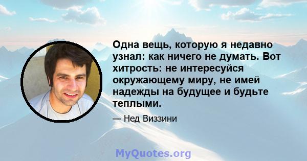 Одна вещь, которую я недавно узнал: как ничего не думать. Вот хитрость: не интересуйся окружающему миру, не имей надежды на будущее и будьте теплыми.