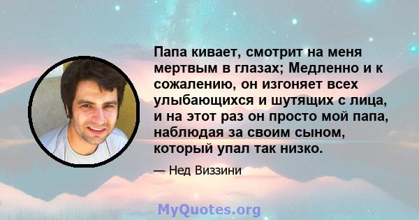 Папа кивает, смотрит на меня мертвым в глазах; Медленно и к сожалению, он изгоняет всех улыбающихся и шутящих с лица, и на этот раз он просто мой папа, наблюдая за своим сыном, который упал так низко.