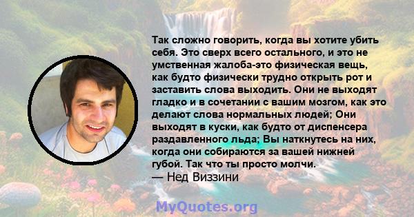 Так сложно говорить, когда вы хотите убить себя. Это сверх всего остального, и это не умственная жалоба-это физическая вещь, как будто физически трудно открыть рот и заставить слова выходить. Они не выходят гладко и в