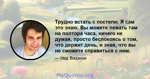 Трудно встать с постели; Я сам это знаю. Вы можете лежать там на полтора часа, ничего не думая, просто беспокоясь о том, что держит день, и зная, что вы не сможете справиться с ним.